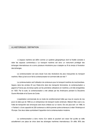 A) HISTORIQUE / DEFINITION
« L’espace maritime est défini comme un système géographique dont la finalité consiste à
relier les espaces continentaux.» Le transport maritime est donc un instrument privilégié des
échanges internationaux et a connu plusieurs révolutions pour s’adapter au fil du temps à l’évolution
des échanges.
La conteneurisation est sans doute l’une des révolutions les plus marquantes du transport
maritime. Mais qu’est ce en fait la conteneurisation et comment elle est née ?
La conteneurisation est l’utilisation de conteneurs pour le transport maritime de marchandises.
Apparu dans les années 20 aux Etats-Unis dans les transports ferroviaires, la conteneurisation a
gagné la France peu de temps après car les premières utilisations en maritime y ont été enregistrées
en 1925. Par la suite, la conteneurisation a été utilisée par les Américains pendant la Deuxième
Guerre Mondiale et la Guerre de Corée.
L‘exploitation commerciale de ce mode de conditionnement telle que nous le voyons de nos
jours ne date que de 1956 où un entrepreneur de transport routier américain, Malcom Mac Lean a eu
l’idée de transporter ses remorques sans leurs châssis sur un navire. Dix ans plus tard en 1966, le
« Fairland » d’une capacité de 228 conteneurs a été le premier porte-conteneurs à relier l’Amérique et
l’Europe. Ces deux dates symbolisent l’apparition de la conteneurisation moderne.
La conteneurisation a donc moins d’un siècle et pourtant son essor fait qu’elle se taille
actuellement une place de choix dans les échanges maritimes internationaux. En effet, 80% des
 