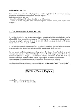 DELCO / M&R / P&R9
6- REGLES GENERALES
Lors de toute manutention d’un vide, les portes doivent être impérativement correctement fermées,
poignées de crémone dans leurs logements et loquets en place.
Ces règles simples ont pour but :
- de participer à la rigidité du cadre et donc d’éviter les déformations.
- d’éviter les avaries aux portes telles que crémones pliées, poignées tordues, joints coupés voire
arrachés .
I 2.2)-les limites de poids en charge (ISO 1496)
Il convient de rappeler que les valeurs spécifiques à chaque conteneur sont indiquées sur la
plaque CSC (Convention internationale de 1972 sur la sécurité des conteneurs) de ce dernier
et rappelées en plus gros sur la porte droite. Cependant, les seules indications de poids
valables restent celles de la plaque CSC.
Il convient également de rappeler que les agents du transporteur maritime sont pleinement
responsables de tout conteneur reconnu en surcharge de poids et remis à la ligne.
Le non respect des limites de poids en charge génère des risques forts d’accidents avec des
conséquences humaines et/ou matérielles (ex : rupture de câble de grue, échauffement des
moteurs électriques de levage…) Les conteneurs en sont eux-mêmes affectés. En effet, ces
derniers sont conçus pour résister aux limites de poids pour lesquelles ils sont destinés.
Les normes ISO n’autorisent aucun kilo au-delà de la limite maximale autorisée.
La charge totale d’un conteneur ne doit jamais excéder le Maximum Gross Weight (MGW).
MGW = Tare + Payload
Avec : Tare = poids du conteneur vide
Payload = poids de la marchandise
 