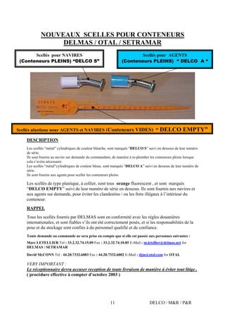 DELCO / M&R / P&R11
NOUVEAUX SCELLES POUR CONTENEURS
DELMAS / OTAL / SETRAMAR
DESCRIPTION
Les scellés “métal” cylindriques de couleur blanche, sont marqués “DELCO S” suivi en dessous de leur numéro
de série.
Ils sont fournis au navire sur demande du commandant, de manière à re-plomber les conteneurs pleins lorsque
cela s’avère nécessaire.
Les scellés “métal”cylindriques de couleur bleue, sont marqués “DELCO A” suivi en dessous de leur numéro de
série.
Ils sont fournis aux agents pour sceller les conteneurs pleins.
Les scellés de type plastique, à collier, sont tous orange fluorescent , et sont marqués
“DELCO EMPTY” suivi de leur numéro de série en dessous. Ils sont fournis aux navires et
aux agents sur demande, pour éviter les clandestins / ou les frets illégaux à l’intérieur du
conteneur.
RAPPEL
Tous les scellés fournis par DELMAS sont en conformité avec les règles douanières
internationales, et sont fiables s’ils ont été correctement posés, et si les responsabilités de la
pose et du stockage sont confiés à du personnel qualifié et de confiance.
Toute demande ou commande ne sera prise en compte que si elle est passée aux personnes suivantes :
Marc LETELLIER Tel : 33.2.32.74.15.09 Fax : 33.2.32.74.10.85 E-Mail : m.letellier@delmas.net for
DELMAS / SETRAMAR
David McCONN Tel : 44.20.7332.6083 Fax : 44.20.7332.6002 E-Mail : djm@otal.com for OTAL
VERY IMPORTANT :
Le réceptionnaire devra accuser reception de toute livraison de manière à éviter tout litige .
( procédure effective à compter d’octobre 2003 )
Scellés pour NAVIRES
(Conteneurs PLEINS) “DELCO S”
Scellés pour AGENTS
(Conteneurs PLEINS) “ DELCO A “
Scellés plastique pour AGENTS et NAVIRES (Conteneurs VIDES) “ DELCO EMPTY”
 