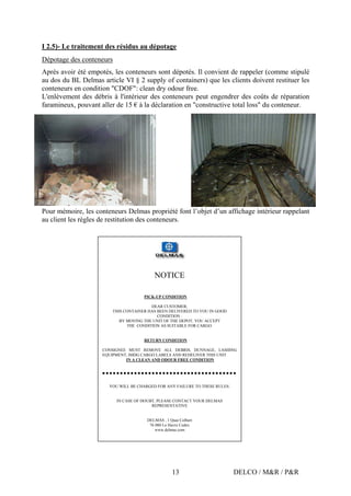 DELCO / M&R / P&R13
I 2.5)- Le traitement des résidus au dépotage
Dépotage des conteneurs
Après avoir été empotés, les conteneurs sont dépotés. Il convient de rappeler (comme stipulé
au dos du BL Delmas article VI § 2 supply of containers) que les clients doivent restituer les
conteneurs en condition "CDOF": clean dry odour free.
L'enlèvement des débris à l'intérieur des conteneurs peut engendrer des coûts de réparation
faramineux, pouvant aller de 15 € à la déclaration en "constructive total loss" du conteneur.
Pour mémoire, les conteneurs Delmas propriété font l’objet d’un affichage intérieur rappelant
au client les règles de restitution des conteneurs.
NOTICE
PICK-UP CONDITION
DEAR CUSTOMER,
THIS CONTAINER HAS BEEN DELIVERED TO YOU IN GOOD
CONDITION :
BY MOVING THE UNIT OF THE DEPOT, YOU ACCEPT
THE CONDITION AS SUITABLE FOR CARGO.
RETURN CONDITION
CONSIGNEE MUST REMOVE ALL DEBRIS, DUNNAGE, LASHING
EQUIPMENT, IMDG CARGO LABELS AND REDELIVER THIS UNIT
IN A CLEAN AND ODOUR FREE CONDITION
YOU WILL BE CHARGED FOR ANY FAILURE TO THESE RULES:
IN CASE OF DOUBT, PLEASE CONTACT YOUR DELMAS
REPRESENTATIVE
DELMAS , 1 Quai Colbert
76 080 Le Havre Cedex
www.delmas.com
 