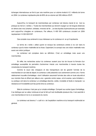 échanges internationaux se font à par voie maritime pour un volume évalué à 5,1 milliards de tonne
en 2004. Le conteneur représente près de 80% de ce volume soit 300 millions d’EVP.
Aujourd’hui, le transport de marchandises par conteneur est devenu banal et où tout ou
presque se met en « boîtes ». Toutes les marchandises qui doivent voyager sur de longues distances
en dehors des vrac (charbon, céréales, minerais de fer…) et des liquides (hydrocarbures par exemple)
sont aujourd’hui chargées en conteneurs. Par ailleurs, 9 400 000 conteneurs circulent en 2004
représentant 14 300 000 EVP.
Ces constats nous amènent à nous intéresser sur le conteneur et ce qu’il représente.
Le terme de « boîte » utilisé quand on évoque les conteneurs amène à ne voir dans le
conteneur que la notion matérielle de la chose. Cependant, le concept vise une notion matérielle mais
aussi une notion juridique.
Le conteneur est complexe dans sa définition. C’est un emballage mais aussi une
marchandise.
En effet, les recherches autour du conteneur avaient pour but de trouver la formule d’un
emballage susceptible de permettre d’acheminer intacte une marchandise à travers toutes les
vicissitudes du transport maritime.
Comme le souci des chargeurs et des transporteurs est de garantir l’arrivée de la
marchandise en son état de départ, le conteneur a été présenté à son avènement comme une « forme
relativement nouvelle d’emballage » dont l’utilisation assurerait l’arrivée des colis en toute sécurité et
aux moindre frais et offrant par ailleurs une « garantie contre casse, vol et avaries, sans limitation ».
La pratique voit dans le conteneur un emballage étanche, solide, inviolable et facile à manipuler. La
résistance et l’inviolabilité sont les points forts du conteneur.
Mais le conteneur n’est pas qu’un simple emballage. Comparé aux autres types d’emballage,
il se distingue par sa valeur onéreuse et par le fait qu’il soit réutilisable plusieurs fois, il est assimilé à
une marchandise et non à un accessoire du navire.
Le conteneur est devenu l’ « outil roi » de l’expédition maritime et du transport multimodal en
général.
 