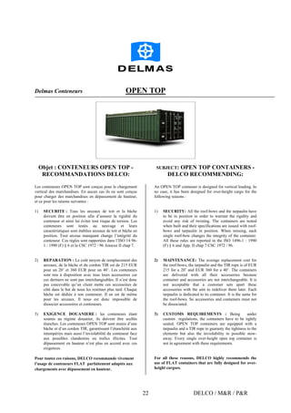 DELCO / M&R / P&R22
Delmas Conteneurs OPEN TOP
Objet : CONTENEURS OPEN TOP -
RECOMMANDATIONS DELCO:
SUBJECT: OPEN TOP CONTAINERS -
DELCO RECOMMENDING:
Les conteneurs OPEN TOP sont conçus pour le chargement
vertical des marchandises. En aucun cas ils ne sont conçus
pour charger des marchandises en dépassement de hauteur,
et ce pour les raisons suivantes :
1) SECURITE : Tous les arceaux de toit et la bâche
doivent être en position afin d’assurer la rigidité du
conteneur et ainsi lui éviter tout risque de torsion. Les
conteneurs sont testés au neuvage et leurs
caractéristiques sont établies arceaux de toit et bâche en
position. Tout arceau manquant change l’intégrité du
conteneur. Ces règles sont rapportées dans l’ISO 14 96-
1 : 1990 (F) § 6 et la CSC 1972 / 96 Annexe II chap 7.
2) REPARATION : Le coût moyen de remplacement des
arceaux, de la bâche et du cordon TIR est de 215 EUR
pour un 20’ et 360 EUR pour un 40’. Les conteneurs
sont mis à disposition avec tous leurs accessoires car
ces derniers ne sont pas interchangeables. Il n’est donc
pas concevable qu’un client mette ces accessoires de
côté dans le but de nous les restituer plus tard. Chaque
bâche est dédiée à son conteneur. Il en est de même
pour les arceaux. Il nous est donc impossible de
dissocier accessoires et conteneurs.
3) EXIGENCE DOUANIERE : les conteneurs étant
soumis au régime douanier, ils doivent être scellés
étanches. Les conteneurs OPEN TOP sont munis d’une
bâche et d’un cordon TIR, garantissant l’étanchéité aux
intempéries mais aussi l’inviolabilité du conteneur face
aux possibles clandestins ou trafics illicites. Tout
dépassement en hauteur n’est plus en accord avec ces
exigences.
Pour toutes ces raisons, DELCO recommande vivement
l’usage de conteneurs FLAT parfaitement adaptés aux
chargements avec dépassement en hauteur.
An OPEN TOP container is designed for vertical loading. In
no case, it has been designed for over-height cargo for the
following reasons :
1) SECURITY: All the roof-bows and the tarpaulin have
to be in position in order to warrant the rigidity and
avoid any risk of twisting. The containers are tested
when built and their specifications are issued with roof-
bows and tarpaulin in position. When missing, each
single roof-bow changes the integrity of the container.
All these rules are reported in the ISO 1496-1 : 1990
(F) § 6 and App. II chap 7 CSC 1972 / 96.
2) MAINTENANCE: The average replacement cost for
the roof-bows, the tarpaulin and the TIR rope is of EUR
215 for a 20’ and EUR 360 for a 40’. The containers
are delivered with all their accessories because
container and accessories are not interchangeable. It is
not acceptable that a customer sets apart these
accessories with the aim to redeliver them later. Each
tarpaulin is dedicated to its container. It is the same for
the roof-bows. So accessories and containers must not
be dissociated.
3) CUSTOMS REQUIREMENTS : Being under
custom regulations, the containers have to be tightly
sealed. OPEN TOP containers are equipped with a
tarpaulin and a TIR rope to guaranty the tightness to the
elements but also the inviolability to possible stow-
away. Every single over-height open top container is
not in agreement with these requirements.
For all these reasons, DELCO highly recommends the
use of FLAT containers that are fully designed for over-
height cargoes.
 