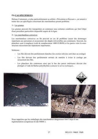 DELCO / M&R / P&R27
IX) CAS SPECIFIQUES
Delmas Conteneurs, et plus particulièrement sa cellule « Prévention et Recours », est amené à
traiter des cas spécifiques concernant des marchandises posant problème.
1) Les grumes
Les grumes peuvent être transportées en conteneur sous certaines conditions qui font l'objet
d'une procédure particulière disponible auprès de la ligne.
2) Les marchandises corrosives
Les marchandises corrosives en fût peuvent en cas de problème causer des dommages
importants aux personnes et occasionner des dégâts irréversibles aux conteneurs. Souvent, les
planchers sont à remplacer (coût de remplacement 1000 EUROS) et les parois voire la sous-
structure nécessitent des réparations importantes.
Solutions :
- Les fûts doivent être parfaitement étanches (les avaries relevées sont dues au coulage)
- Les fûts doivent être parfaitement arrimés de manière à éviter le coulage par
écrasement des fûts.
- Les planchers des conteneurs ainsi que le bas des parois intérieures doivent être
protégés à l’aide de bâches polyéthylène (contacter le service technique)...
Nous rappelons que les emballages des marchandises dangereuses font l’objet d’une
réglementation scrupuleuse (Code IMDG ).
 