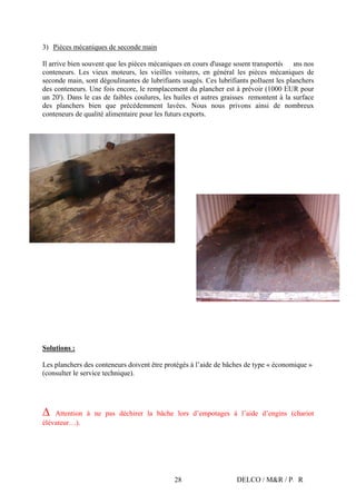 DELCO / M&R / P&R28
3) Pièces mécaniques de seconde main
Il arrive bien souvent que les pièces mécaniques en cours d'usage soient transportées dans nos
conteneurs. Les vieux moteurs, les vieilles voitures, en général les pièces mécaniques de
seconde main, sont dégoulinantes de lubrifiants usagés. Ces lubrifiants polluent les planchers
des conteneurs. Une fois encore, le remplacement du plancher est à prévoir (1000 EUR pour
un 20'). Dans le cas de faibles coulures, les huiles et autres graisses remontent à la surface
des planchers bien que précédemment lavées. Nous nous privons ainsi de nombreux
conteneurs de qualité alimentaire pour les futurs exports.
Solutions :
Les planchers des conteneurs doivent être protégés à l’aide de bâches de type « économique »
(consulter le service technique).
Ä Attention à ne pas déchirer la bâche lors d’empotages à l’aide d’engins (chariot
élévateur…).
 