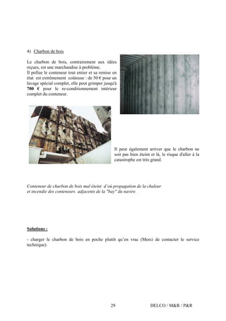 DELCO / M&R / P&R29
4) Charbon de bois
Le charbon de bois, contrairement aux idées
reçues, est une marchandise à problème.
Il pollue le conteneur tout entier et sa remise en
état est extrêmement coûteuse : de 50 € pour un
lavage spécial complet, elle peut grimper jusqu'à
700 € pour le re-conditionnement intérieur
complet du conteneur.
Il peut également arriver que le charbon ne
soit pas bien éteint et là, le risque d'aller à la
catastrophe est très grand.
Conteneur de charbon de bois mal éteint d’où propagation de la chaleur
et incendie des conteneurs adjacents de la "bay" du navire.
Solutions :
- charger le charbon de bois en poche plutôt qu’en vrac (Merci de contacter le service
technique).
 