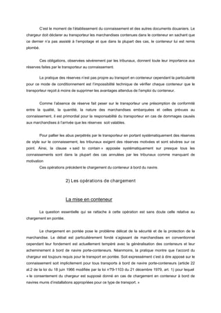 C’est le moment de l’établissement du connaissement et des autres documents douaniers. Le
chargeur doit déclarer au transporteur les marchandises contenues dans le conteneur en sachant que
ce dernier n’a pas assisté à l’empotage et que dans la plupart des cas, le conteneur lui est remis
plombé.
Ces obligations, observées sévèrement par les tribunaux, donnent toute leur importance aux
réserves faites par le transporteur au connaissement.
La pratique des réserves n’est pas propre au transport en conteneur cependant la particularité
pour ce mode de conditionnement est l’impossibilité technique de vérifier chaque conteneur que le
transporteur reçoit à moins de supprimer les avantages attendus de l’emploi du conteneur.
Comme l’absence de réserve fait peser sur le transporteur une présomption de conformité
entre la qualité, la quantité, la nature des marchandises embarquées et celles prévues au
connaissement, il est primordial pour la responsabilité du transporteur en cas de dommages causés
aux marchandises à l’arrivée que les réserves soit valables.
Pour pallier les abus perpétrés par le transporteur en portant systématiquement des réserves
de style sur le connaissement, les tribunaux exigent des réserves motivées et sont sévères sur ce
point. Ainsi, la clause « said to contain » apposée systématiquement sur presque tous les
connaissements sont dans la plupart des cas annulées par les tribunaux comme manquant de
motivation
Ces opérations précèdent le chargement du conteneur à bord du navire.
2) Les opérations de chargement
La mise en conteneur
La question essentielle qui se rattache à cette opération est sans doute celle relative au
chargement en pontée.
Le chargement en pontée pose le problème délicat de la sécurité et de la protection de la
marchandise. Le débat est particulièrement fondé s’agissant de marchandises en conventionnel
cependant leur fondement est actuellement tempéré avec la généralisation des conteneurs et leur
acheminement à bord de navire porte-conteneurs. Néanmoins, la pratique montre que l’accord du
chargeur est toujours requis pour le transport en pontée. Soit expressément c’est à dire apposé sur le
connaissement soit implicitement pour tous transports à bord de navire porte-conteneurs (article 22
al.2 de la loi du 18 juin 1966 modifiée par la loi n°79-1103 du 21 décembre 1979, art. 1) pour lequel
« le consentement du chargeur est supposé donné en cas de chargement en conteneur à bord de
navires munis d’installations appropriées pour ce type de transport. »
 