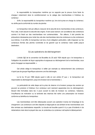 - la responsabilité du transporteur maritime qui ne rapporte pas la preuve d’une faute du
chargeur notamment dans le conditionnement ou le calage des marchandises à l’intérieur du
conteneur
- Enfin, la responsabilité du transporteur maritime qui, lors de la prise en charge du conteneur,
ne vérifie pas la conformité du numéro de plombs
Le transporteur doit par ailleurs s’assurer de la sécurité de la marchandise et des conteneurs.
Pour cela, il doit assurer la sécurité des engins. Il doit aussi exercer une surveillance des conteneurs
comme il le ferait sur des marchandises non conteneurisées. Par ailleurs, il doit prendre les
précautions nécessaires pour éviter les vols des marchandises dans les conteneurs ou les conteneurs
eux-mêmes. A cet effet, le transporteur est tenu d’une obligation particulière, celle d’apposer sur les
conteneurs fermés des plombs numérotés et de garantir que le conteneur reste scellé jusqu’à
destination.
3) Les opérations de déchargement
L’article 3§2 de la convention de Bruxelles du 25 août 1924 stipule que « le transporteur a
l’obligation de procéder de façon appropriée et soigneuse au déchargement de la marchandise, sous
peine d’engager sa responsabilité. »
Cet article oblige le transporteur à veiller par exemple au rebranchement des conteneurs
n’ayant pas de groupe frigorifique autonome une fois déchargés.
La loi du 18 juin 1966 stipule quant à elle en son article 27 que « le transporteur est
responsable du déchargement, jusqu’à la livraison de la marchandise ».
La particularité de cette étape est la prise de réserve à la livraison puisque les avaries qui
peuvent se produire à l’intérieur d’un conteneur sont rarement apparentes lors du déchargement.
Devant être formulées dans les 3 jours suivant la date de livraison du conteneur, l’absence,
l’insuffisance de motivation ou la tardiveté des réserves fait naître une présomption de livraison
conforme au bénéfice du transporteur.
Les marchandises vont être débarquées suivant une opération inverse de l’empotage et du
chargement. Les conteneurs vont être dépotés et dégroupés le cas échéant et les marchandises vont
être remises aux destinataires respectifs. La boucle est bouclée quand il n’y a pas d’incidents ni de
réclamations mais dans la plupart des cas, le contentieux du conteneur naît après le débarquement.
 