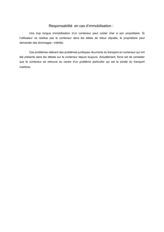 Responsabilité en cas d’immobilisation :
Une trop longue immobilisation d’un conteneur peut coûter cher à son propriétaire. Si
l’utilisateur ne restitue pas le conteneur dans les délais de retour stipulés, le propriétaire peut
demander des dommages - intérêts.
Ces problèmes relèvent des problèmes juridiques récurrents du transport en conteneur qui ont
été présents dans les débats sur le conteneur depuis toujours. Actuellement, force est de constater
que le conteneur se retrouve au centre d’un problème particulier qui est la sûreté du transport
maritime.
 
