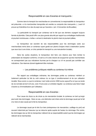 Responsabilité en cas d’avaries et manquants :
Comme dans le transport de marchandise en conventionnel, la responsabilité du transporteur
est présumée « si la marchandise transportée est avariée ou comporte des manquants (...) sauf s’il
prouve qu’il bénéficie d’un des dix-sept cas qui l’exonère » (art. 4 Convention de Bruxelles).
La particularité du transport par conteneur est le fait que ces derniers voyagent toujours
fermés et plombés. Cela paraît offrir une plus grande sécurité par rapport aux emballages traditionnels
et pourtant nombreuses « boîtes » arrivent à destination le plomb intact et pourtant pillées.
Le transporteur est exonéré de ses responsabilités pour les dommages subis aux
marchandises remis dans un conteneur ayant gardé son plomb d’origine intact à destination (autres
que ceux dus à une chute, un choc pendant le transport ou une manutention brutale).
Dans les autres situations, le transporteur doit faire une réserve pour faire tomber la
présomption de réception conforme, s’il sait ou s’il a des raisons de soupçonner que les marchandises
ne correspondent pas aux indications fournies par le chargeur ou s’il ne pouvait pas contrôler ces
indications. Ces réserves doivent également être motivées.
– Les problèmes juridiques relatifs au conteneur lui-même
Par rapport aux emballages ordinaires, les dommages portés au conteneur méritent un
traitement particulier du fait du coût onéreux du ce type d conditionnement et de son utilisation
durable. Nous avons vu que le conteneur neuf coûte environ 2500 euros aujourd’hui et que sa durée
de vie normale est de 5 à 6 ans, voire 10 ans avec un entretien régulier. Le conteneur peut faire l’objet
d’avarie ou d’immobilisation par l’utilisateur.
Responsabilité en cas d’avaries :
Pour cause de chocs ou de chute ou de manutention brutale, le conteneur en tant qu’engin
peut subir des dommages. Dans ce cas, une distinction est à faire entre le dommage causé par le fait
d’un tiers et celui causé par le fait du transporteur.
Le dommage causé par le fait d’un tiers (entrepreneur de manutention, outillage du port) est
souvent indemnisé par l’assureur qui se retourne après auprès de l’auteur du dommage. Par contre,
les dommages dus au fait du transporteur relèvent de sa responsabilité autant que les dommages qui
relèvent de la marchandise.
 