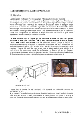 DELCO / M&R / P&R2
I ) GENERALITES ET REGLES FONDAMENTALES
I 1) Généralités
L'empotage des conteneurs n'est pas seulement l'affaire de la compagnie maritime.
Les conteneurs sont souvent empotés à des endroits se trouvant à plusieurs kilomètres et
parfois à plusieurs jours de route des terminaux. Il est par conséquent important que toutes les
parties impliquées dans l'empotage des conteneurs, à toutes les étapes du transport, soient
parfaitement au courant des contraintes engendrées par la structure du conteneur lui même,
mais aussi par celles engendrées par la marchandise se trouvant à l'intérieur de celui-ci, durant
des transports par rail, par route ou par navire. Il est évidemment essentiel que les conteneurs
soient sains d'un point de vue structurel, à chaque fois qu'ils sont utilisés, et qu'ils soient
appropriés à la marchandise qu'ils doivent accueillir.
On doit toujours avoir à l'esprit que les panneaux de côtés, de fond ainsi que les
panneaux de toit d'un conteneur ISO ne sont pas des éléments structurels devant
résister à de grandes sollicitations. Sous les plaques de plancher en bois se trouvent des
traverses qui soutiennent le plancher en renforçant sa résistance. De plus, les montants, les
traverses supérieures et inférieures avant et arrière sont les éléments de résistance interne du
conteneur. Chaque fois que des étais ou du bois de calage doivent être utilisés et ce
verticalement, horizontalement ou de façon diagonale, ils doivent agir sur ces éléments
structurels de résistance du conteneur. L'étayage et/ou le calage contre les panneaux latéraux,
de fond ou de toit se terminera vraisemblablement par une catastrophe (photo 4).
Eléments de structure
Chaque fois et partout où des conteneurs sont empotés, les empoteurs doivent être
parfaitement formés.
Si le contenu d'un seul conteneur est arrimé de façon inadéquate, ou s'il est incorrectement
saisi, avec pour résultat le désarrimage lorsque le navire subit du gros temps, la sécurité de
beaucoup d'autres conteneurs, de leurs contenus et la sécurité du navire lui-même sont en jeu.
 