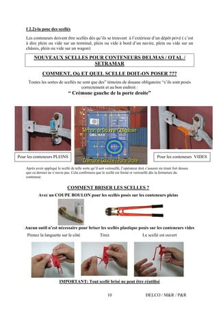 DELCO / M&R / P&R10
I 2.2)-la pose des scellés
Les conteneurs doivent être scellés dès qu’ils se trouvent à l’extérieur d’un dépôt privé ( c’est
à dire plein ou vide sur un terminal, plein ou vide à bord d’un navire, plein ou vide sur un
châssis, plein ou vide sur un wagon)
NOUVEAUX SCELLES POUR CONTENEURS DELMAS / OTAL /
SETRAMAR
COMMENT, Où ET QUEL SCELLE DOIT-ON POSER ???
Toutes les sortes de scellés ne sont que des” témoins de douane obligatoire “s’ils sont posés
correctement et au bon endroit :
“ Crémone gauche de la porte droite”
Après avoir appliqué le scellé de telle sorte qu’il soit verrouillé, l’opérateur doit s’assurer en tirant fort dessus
que ce dernier ne s’ouvre pas. Cela confirmera que le scellé est fermé et verrouillé dès la fermeture du
conteneur.
COMMENT BRISER LES SCELLES ?
Avec un COUPE BOULON pour les scellés posés sur les conteneurs pleins
Aucun outil n’est nécessaire pour briser les scellés plastique posés sur les conteneurs vides
Prenez la languette sur le côté Tirez Le scellé est ouvert
IMPORTANT: Tout scellé brisé ne peut être réutilisé
Pour les conteneurs VIDESPour les conteneurs PLEINS
 