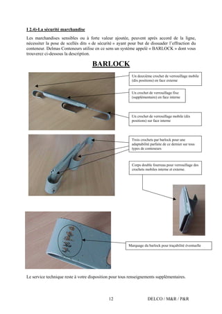 DELCO / M&R / P&R12
I 2.4)-La sécurité marchandise
Les marchandises sensibles ou à forte valeur ajoutée, peuvent après accord de la ligne,
nécessiter la pose de scellés dits « de sécurité » ayant pour but de dissuader l’effraction du
conteneur. Delmas Conteneurs utilise en ce sens un système appelé « BARLOCK » dont vous
trouverez ci-dessous la description.
BARLOCK
Le service technique reste à votre disposition pour tous renseignements supplémentaires.
Un crochet de verrouillage mobile (dix
positions) sur face interne
Un crochet de verrouillage fixe
(supplémentaire) en face interne
Un deuxième crochet de verrouillage mobile
(dix positions) en face externe
Trois crochets par barlock pour une
adaptabilité parfaite de ce dernier sur tous
types de conteneurs
Marquage du barlock pour traçabilité éventuelle
Corps double fourreau pour verrouillage des
crochets mobiles interne et externe.
 