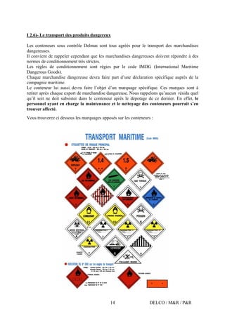 DELCO / M&R / P&R14
I 2.6)- Le transport des produits dangereux
Les conteneurs sous contrôle Delmas sont tous agréés pour le transport des marchandises
dangereuses.
Il convient de rappeler cependant que les marchandises dangereuses doivent répondre à des
normes de conditionnement très strictes.
Les règles de conditionnement sont régies par le code IMDG (International Maritime
Dangerous Goods).
Chaque marchandise dangereuse devra faire part d’une déclaration spécifique auprès de la
compagnie maritime.
Le conteneur lui aussi devra faire l’objet d’un marquage spécifique. Ces marques sont à
retirer après chaque export de marchandise dangereuse. Nous rappelons qu’aucun résidu quel
qu’il soit ne doit subsister dans le conteneur après le dépotage de ce dernier. En effet, le
personnel ayant en charge la maintenance et le nettoyage des conteneurs pourrait s’en
trouver affecté.
Vous trouverez ci dessous les marquages apposés sur les conteneurs :
 