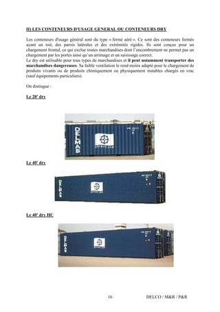 DELCO / M&R / P&R16
II) LES CONTENEURS D'USAGE GENERAL OU CONTENEURS DRY
Les conteneurs d'usage général sont du type « fermé aéré ». Ce sont des conteneurs fermés
ayant un toit, des parois latérales et des extrémités rigides. Ils sont conçus pour un
chargement frontal, ce qui exclue toutes marchandises dont l’encombrement ne permet pas un
chargement par les portes ainsi qu’un arrimage et un saisissage correct.
Le dry est utilisable pour tous types de marchandises et il peut notamment transporter des
marchandises dangereuses. Sa faible ventilation le rend moins adapté pour le chargement de
produits vivants ou de produits chimiquement ou physiquement instables chargés en vrac
(sauf équipements particuliers).
On distingue :
Le 20' dry
Le 40' dry
Le 40' dry HC
 