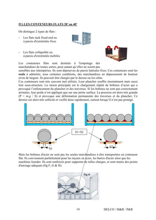 DELCO / M&R / P&R19
IV) LES CONTENEURS FLATS 20' ou 40'
On distingue 2 types de flats :
- Les flats rack fixed end ou
à parois d'extrémités fixes
- Les flats collapsible ou
à parois d'extrémités mobiles
Les conteneurs flats sont destinés à l'empotage des
marchandises de toutes sortes, pour autant qu’elles ne soient pas
sensibles aux intempéries. Ils sont dépourvus de parois latérales fixes. Ces conteneurs sont les
seuls à admettre, sous certaines conditions, des marchandises en dépassement de hauteur
et/ou de largeur. Ils peuvent être chargés par le dessus ou les côtés.
Ces conteneurs sont très souvent mal utilisés. Leur plancher souffre énormément mais aussi
leur sous-structure. La raison principale est le chargement répété de bobines d’acier qui a
provoqué l’enfoncement du plancher et des traverses. Si les bobines ne sont pas correctement
arrimées, leur poids n’est appliqué que sur une petite surface. La pression est alors très grande
(P = m.g / S) et provoque une déformation permanente des traverses et du plancher. Ce
dernier est alors très sollicité et vieillit donc rapidement, surtout lorsqu’il n’est pas protégé.
Mais les bobines d'acier ne sont pas les seules marchandises à être transportées en conteneur
flat. Ils conviennent parfaitement pour les tuyaux en acier, les barres d'acier ainsi que les
machines lourdes. Ils sont renforcés pour supporter de telles charges, et sont munis des points
d'ancrage adéquats (fig F, G & H).
S1
S2
S1<S2
 