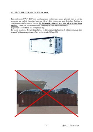 DELCO / M&R / P&R21
V) LES CONTENEURS OPEN TOP 20' ou 40'
Les conteneurs OPEN TOP sont identiques aux conteneurs à usage général, mais le toit du
conteneur est mobile (remplacé par une bâche). Ces conteneurs sont destinés à faciliter le
chargement / déchargement vertical. Ils doivent être chargés avec leur bâche et tous leurs
arceaux. Toutes ces recommandations sont reprises dans la note en annexe.
Ils peuvent se substituer aux conteneurs dry.
En aucun cas, ils ne doivent être chargés en dépassement de hauteur. Il est recommandé dans
ce cas d’utiliser des conteneurs flats ou bolsters (cf. Chap. 10).
 