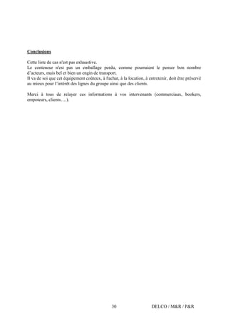 DELCO / M&R / P&R30
Conclusions
Cette liste de cas n'est pas exhaustive.
Le conteneur n'est pas un emballage perdu, comme pourraient le penser bon nombre
d’acteurs, mais bel et bien un engin de transport.
Il va de soi que cet équipement coûteux, à l'achat, à la location, à entretenir, doit être préservé
au mieux pour l’intérêt des lignes du groupe ainsi que des clients.
Merci à tous de relayer ces informations à vos intervenants (commerciaux, bookers,
empoteurs, clients….).
 