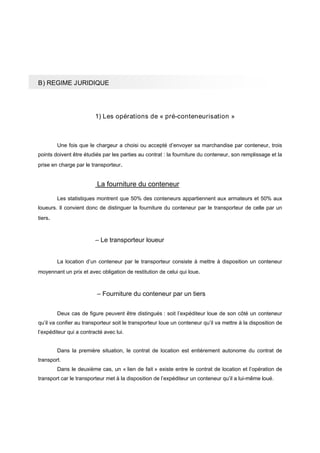 B) REGIME JURIDIQUE
1) Les opérations de « pré-conteneurisation »
Une fois que le chargeur a choisi ou accepté d’envoyer sa marchandise par conteneur, trois
points doivent être étudiés par les parties au contrat : la fourniture du conteneur, son remplissage et la
prise en charge par le transporteur.
La fourniture du conteneur
Les statistiques montrent que 50% des conteneurs appartiennent aux armateurs et 50% aux
loueurs. Il convient donc de distinguer la fourniture du conteneur par le transporteur de celle par un
tiers.
– Le transporteur loueur
La location d’un conteneur par le transporteur consiste à mettre à disposition un conteneur
moyennant un prix et avec obligation de restitution de celui qui loue.
– Fourniture du conteneur par un tiers
Deux cas de figure peuvent être distingués : soit l’expéditeur loue de son côté un conteneur
qu’il va confier au transporteur soit le transporteur loue un conteneur qu’il va mettre à la disposition de
l’expéditeur qui a contracté avec lui.
Dans la première situation, le contrat de location est entièrement autonome du contrat de
transport.
Dans le deuxième cas, un « lien de fait » existe entre le contrat de location et l’opération de
transport car le transporteur met à la disposition de l’expéditeur un conteneur qu’il a lui-même loué.
 