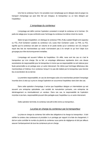 Une fois le conteneur fourni, l’on procède à son remplissage qu’on désigne dans le jargon du
transport d’empotage qui peut être fait par chargeur, le transporteur ou un tiers désigné par
l’expéditeur.
L’empotage du conteneur
L’empotage est défini comme l’opération consistant à remplir le conteneur et à l’arrimer. On
parle de calage pour ne pas confondre avec l’arrimage du conteneur lui-même à bord du navire.
Selon le type d’expédition, on distingue le conteneur FWL (Fully Loaded Weight and capacity)
ou FCL (Full Container Loaded) du conteneur LCL (Less than Container Load). Le FWL ou FCL
signifie que le conteneur est plein en volume et en poids tandis qu’un conteneur est LCL lorsqu’il
reçoit des lots de marchandises qui seuls n’arriveraient pas à le remplir et qui font l’objet d’un
groupage pour être économiquement rentables.
L’empotage est souvent l’affaire de l’expéditeur. En effet, rares sont les cas où c’est le
transporteur qui s’en charge. De ce fait, un empotage défectueux représente donc une clause
exonératoire de responsabilité pour le transporteur à moins que sa responsabilité ne soit retenue pour
faute personnelle ou en partage avec un autre intervenant. De même que l’arrimage défectueux des
marchandises à l’intérieur d’un conteneur lorsqu’il n’a pas été réalisé par le transporteur peut donner
lieu à exonération de ce dernier.
La première responsabilité, en cas de dommages subis à la marchandise pendant l‘empotage
incombe donc à celui qui a pris en charge l’opération en occurrence l’expéditeur dans bien des cas.
Dans cette opération d’empotage, il arrive que l’expéditeur désigne un intermédiaire qui est
souvent une entreprise spécialisée, une société de manutention portuaire, une entreprise de
déménagement ou éventuellement un vendeur. Dans ces cas, la responsabilité de l’opération
incombe à ces tiers, responsabilité pouvant être partagée avec l’expéditeur ou un autre intervenant.
Cette opération terminée, le conteneur est prêt à être remis au transporteur.
La prise en charge du conteneur par le transporteur
La prise en charge du conteneur fait naître des obligations à la charge du transporteur : il doit
vérifier le contenu des conteneurs et procéder à un pointage par rapport à la liste de chargement, il
doit en outre contrôler le numéro du plomb du conteneur sous peine de négligence et doit par ailleurs
assurer l’embarquement de tous les conteneurs pris en charge.
 