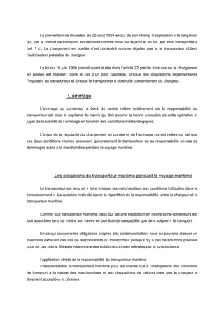 La convention de Bruxelles du 25 août 1924 exclut de son champ d’application « la cargaison
qui, par le contrat de transport, est déclarée comme mise sur le pont et en fait, est ainsi transportée »
(art .1 c). Le chargement en pontée n’est considéré comme régulier que si le transporteur obtient
l’autorisation préalable du chargeur.
La loi du 18 juin 1966 prévoit quant à elle dans l’article 22 précité trois cas où le chargement
en pontée est régulier : dans le cas d’un petit cabotage, lorsque des dispositions réglementaires
l’imposent au transporteur et lorsque le transporteur a obtenu le consentement du chargeur.
L’arrimage
L’arrimage du conteneur à bord du navire relève entièrement de la responsabilité du
transporteur car c’est le capitaine du navire qui doit assurer la bonne exécution de cette opération et
juger de la solidité de l’arrimage en fonction des conditions météorologiques.
L’enjeu de la régularité du chargement en pontée et de l’arrimage correct relève du fait que
ces deux conditions réunies exonèrent généralement le transporteur de sa responsabilité en cas de
dommages subis à la marchandise pendant le voyage maritime.
Les obligations du transporteur maritime pendant le voyage maritime
Le transporteur est tenu de « faire voyager les marchandises aux conditions indiquées dans le
connaissement.» La question reste de savoir la répartition de la responsabilité entre le chargeur et le
transporteur maritime.
Comme tout transporteur maritime, celui qui fait une expédition en navire porte-conteneurs est
tout aussi bien tenu de mettre son navire en bon état de navigabilité que de « soigner » le transport.
En ce qui concerne les obligations propres à la conteneurisation, nous ne pouvons dresser un
inventaire exhaustif des cas de responsabilité du transporteur puisqu’il n’y a pas de solutions précises
pour un cas précis. Il existe néanmoins des solutions connues relevées par la jurisprudence :
- l’application stricte de la responsabilité du transporteur maritime
- l’irresponsabilité du transporteur maritime pour les avaries dus à l’inadaptation des conditions
de transport à la nature des marchandises et aux dispositions de celui-ci mais que le chargeur a
librement acceptées et choisies
 
