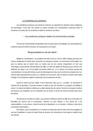 Le contentieux du conteneur
Les problèmes juridiques que posent le conteneur se rapportent en général à deux catégories
de dommages : d’une part, les avaries ou pertes causées aux marchandises contenues dans le
conteneur et d’autre part, le contentieux relatif au conteneur lui-même.
– Les problèmes juridiques relatifs à la marchandise empotée
Comme les marchandises transportées dans d’autres types d’emballage, les marchandises en
conteneur peuvent souffrir d’avaries, de manquants ou de retard.
Responsabilité en cas de retard :
Malgré la « banalisation » du problème de retard, la loi du 18 juin 1966 n’intègre pas dans son
champ d’application le retard dans l’exécution du transport maritime. La Convention de Bruxelles non
plus ne précise pas le retard mais ne l’exclut pas de son champ d’application en tant que
dommages concernant les marchandises (art.4§5). Il a fallu les règles de Hambourg pour donner une
définition du retard. L’art. 5-2 de ladite convention définit qu’ « il y a retard à la livraison lorsque les
marchandises n’ont pas été livrées au port de déchargement prévu par le contrat de transport par mer,
dans le délai expressément convenu ou, à défaut d’un tel accord, dans le délai qu’il serait raisonnable
d’exiger d’un transporteur diligent compte tenu de circonstances de fait.»
Quand le retard est donc établi, il faut indemniser celui qui en a souffert et rechercher le
montant de la réparation. Comment évaluer le retard et par son montant? La question est difficile à
cerner. Le retard est établi en référence au délai stipulé dans le contrat. Comme le transport maritime
est toujours une expédition qui se caractérise par sa durée, la notion de retard est assez floue dans
les textes.
Concernant le montant du retard, une première référence serait l’art.3§8 de la Convention de
Bruxelles qui prévoit que le transporteur maritime ne peut stipuler ni une clause de « non
responsabilité » ni une clause « fixant la limite de la réparation » à un montant « inférieur à celui de la
convention de Bruxelles ».
Par ailleurs, plus concrètement, le montant du retard peut être fonction des frais engagés en
vain par l’expéditeur à cause du retard (frais de douane, de manutention et de triage en relation avec
les retards)
 