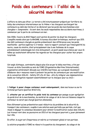 PPooiiddss ddeess ccoonntteenneeuurrss :: ll''aalliibbii ddee llaa
ssééccuurriittéé mmaarriittiimmee
LL’’aaffffaaiirree nnee ddaattee ppaass dd’’hhiieerr.. LLee tteerrrraaiinn aa ééttéé mmiinnuuttiieeuusseemmeenntt pprrééppaarréé ppaarr ll’’aarrttiilllleerriiee dduu
lloobbbbyy ddeess aarrmmaatteeuurrss iinntteerrnnaattiioonnaauuxx ssuurr llee tthhèèmmee «« lleess cchhaarrggeeuurrss ssuurrcchhaarrggeenntt lleess
ccoonntteenneeuurrss aauu--ddeellàà ddeess lliimmiitteess eett nnee ddééccllaarreenntt ppaass lleess ppooiiddss ddeess mmaarrcchhaannddiisseess aaiinnssii
cchhaarrggééeess »».. CCoommpprreennddrree :: iillss ssoonntt ddoonncc lleess sseeuullss rreessppoonnssaabblleess ddeess aacccciiddeennttss mmaarriittiimmeess,, àà
ccoommmmeenncceerr ppaarr llaa ppeerrttee ddee ccoonntteenneeuurrss eenn mmeerr..
DDèèss 22000066,, ll’’aavvaarriiee dduu MMSSCC NNaappoollii aavvaaiitt ppeerrmmiiss ddee ppooiinntteerr dduu ddooiiggtt lleess cchhaarrggeeuurrss..
LL’’eennqquuêêttee mmeennééee aalloorrss ppaarr llaa MMAAIIMMBB,, llee bbuurreeaauu dd’’aacccciiddeenntt bbrriittaannnniiqquuee,, mmoonnttrraaiitt qquuee 2200%%
ddeess 666600 ccoonntteenneeuurrss cchhaarrggééss eenn ppoonnttééee pprréésseennttaaiieenntt ddeess ddiifffféérreenncceess aavveecc lleess ppooiiddss
mmaanniiffeessttééss -- ppaarrffooiiss ssuuppéérriieeuurr àà 33 ttoonnnneess -- mmaaiiss llee rraappppoorrtt ccoonncclluuaaiitt qquuee ll’’iinnnnaavviiggaabbiilliittéé dduu
nnaavviirree,, ccaauussee dduu ssiinniissttrree,, ééttaaiitt pprriinncciippaalleemmeenntt dduuee àà uunnee ffaaiibblleessssee ddee llaa ccooqquuee
pprrééccééddeemmmmeenntt eennddoommmmaaggééee lloorrss dd’’uunn éécchhoouueemmeenntt,, uunn ppooiinntt ppaasssséé ssoouuss ssiilleennccee ppaarr cceeuuxx--llàà
mmêêmmee qquuii ssoouuhhaaiittaaiieenntt ddééttoouurrnneerr lleess rreeggaarrddss ssuurr lleess cchhaarrggeeuurrss ppoouurr ccaacchheerr lleeuurr pprroopprree
ttuurrppiittuuddee..
CCeett aannggllee dd’’aattttaaqquuee,, ccoonnttrreebbaattttuu ddeeppuuiiss pplluuss dd’’uunn aann ppaarr llee lloobbbbyy mmaarriittiimmee,, aa ffiinnii ppaarr
ttrroouuvveerr uunn éécchhoo ffaavvoorraabbllee aauu sseeiinn ddee ll’’OOMMII ((OOrrggaanniissaattiioonn MMaarriittiimmee IInntteerrnnaattiioonnaallee)),,
oorrggaanniissaattiioonn eennttiièèrreemmeenntt ddéévvoouuééee aauuxx iinnttéérrêêttss mmaarriittiimmeess,, qquuii aa pprrooppoosséé rréécceemmmmeenntt
dd’’ééllaabboorreerr ddeess «« mmeessuurreess vviissaanntt àà pprréévveenniirr lleess ppeerrtteess ddee ccoonntteenneeuurrss ppaarr uunnee mmooddiiffiiccaattiioonn
ddee llaa ccoonnvveennttiioonn SSOOLLAASS -- SSaaffeettyy OOff LLiiffee AAtt SSeeaa -- aaffiinn dd’’yy iinnttééggrreerr uunnee rréégglleemmeennttaattiioonn
bbaassééee ssuurr ll’’oobblliiggaattiioonn rreeppoossaanntt eesssseennttiieelllleemmeenntt ssuurr llee cchhaarrggeeuurr ppoouurr aauu cchhooiixx ::
11.. ll’’oobblliiggeerr àà ppeesseerr cchhaaqquuee ccoonntteenneeuurr aavvaanntt eemmbbaarrqquueemmeenntt,, ddaannss sseess llooccaauuxx oouu ssuurr llee
tteerrmmiinnaall ppoorrttuuaaiirree ((ppoossiittiioonn WWSSCC//UUSS)),,
22.. aatttteesstteerr ppaarr uunn cceerrttiiffiiccaatt llee ppooiiddss ttoottaall dduu ccoonntteenneeuurr ppaarr ppeessaaggee oouu ppaarr aaggrrééggaattiioonn
dduu ppooiiddss bbrruutt ddee llaa mmaarrcchhaannddiissee,, dduu mmaattéérriieell ddee ccaallaaggee eett ddee llaa ttaarree eenn ll’’aabbsseennccee dduuqquueell llee
ccoonntteenneeuurr nnee sseerraaiitt ppaass cchhaarrggéé ((ppoossiittiioonn aalllleemmaannddee))..
RRiieenn dd’’ééttoonnnnaanntt qquu’’uunnee pprréésseennttaattiioonn aauussssii rréédduuccttrriiccee dduu pprroobbllèèmmee ddee llaa ssééccuurriittéé dduu
ttrraannssppoorrtt ddeess ccoonntteenneeuurrss,, ccoouuppllééee àà uunnee ssoolluuttiioonn aauussssii ppaarrttiieellllee qquuee ppaarrttiiaallee,, nn’’aaiitt ppaass
rrééuussssii àà ddééggaaggeerr llee ccoonnsseennssuuss nnéécceessssaaiirree ppoouurr oobbtteenniirr llaa mmooddiiffiiccaattiioonn vvoouulluuee ddaannss SSOOLLAASS..
LLeess ttrraavvaauuxx vvoonntt ddoonncc ssee ppoouurrssuuiivvrree eenn 22001133 eett lleess cchhaarrggeeuurrss ppoouurrrroonntt yy jjoouueerr pplleeiinneemmeenntt
lleeuurr rrôôllee..
EEnn eeffffeett,, llee ssuujjeett eesstt dd’’iimmppoorrttaannccee eett mméérriittee uunn ttrraaiitteemmeenntt gglloobbaall eett nnoonn ppaarrttiissaann..
LLaa ssoolluuttiioonn pprrooppoossééee àà ll’’OOMMII nnee rrééssoouutt nnii llaa qquueessttiioonn dduu cchhaarrggeemmeenntt,, dduu ccaallaaggee eett ddee
 