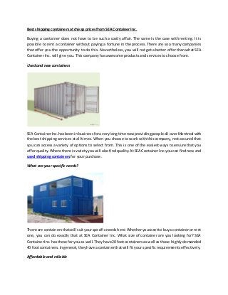 Best shipping containers at cheap prices from SEA Container Inc.
Buying a container does not have to be such a costly affair. The same is the case with renting. It is
possible to rent a container without paying a fortune in the process. There are so a many companies
that offer you the opportunity to do this. Nevertheless, you will not get a better offer than what SEA
Container Inc. will give you. This company has awesome products and services to choose from.
Used and new containers
SEA ContainerInc.hasbeeninbusinessforaverylongtime now providingpeopleall overMontreal with
the best shipping services at all times. When you choose to work with this company, rest assured that
you can access a variety of options to select from. This is one of the easiest ways to ensure that you
offerquality.Where there isvarietyyouwill alsofindquality.AtSEA ContainerInc.youcan findnewand
used shipping containers for your purchase.
What are your specific needs?
There are containersthatwill suityourspecificneedshere.Whetheryouwantto buya containeror rent
one, you can do exactly that at SEA Container Inc. What size of container are you looking for? SEA
ContainerInc.hasthese foryou as well.Theyhave 20 footcontainersaswell as those highly demanded
40 footcontainers.Ingeneral,theyhave acontainerthatwill fityour specific requirements effectively.
Affordable and reliable
 