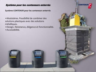 Système pour les conteneurs enterrés               CONTENUR


Système CONTENUR pour les conteneurs enterrés


•Modulaires. Possibilité de combiner des
solutions plastiques avec des solutions
métalliques.
•Design. Résistance, élégance et fonctionnalité.
•Accessibilité.
 