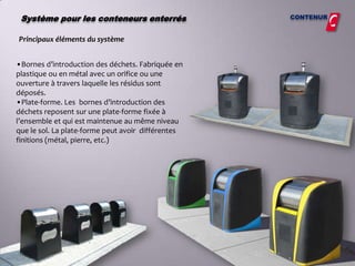 Système pour les conteneurs enterrés               CONTENUR


Principaux éléments du système


•Bornes d’introduction des déchets. Fabriquée en
plastique ou en métal avec un orifice ou une
ouverture à travers laquelle les résidus sont
déposés.
•Plate-forme. Les bornes d’introduction des
déchets reposent sur une plate-forme fixée à
l’ensemble et qui est maintenue au même niveau
que le sol. La plate-forme peut avoir différentes
finitions (métal, pierre, etc.)
 