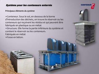 Système pour les conteneurs enterrés                        CONTENUR


Principaux éléments du système

•Conteneur. Sous le sol, en dessous de la borne
d’introduction des déchets, on trouve le réservoir ou les
conteneurs qui reçoivent les résidus et qui peuvent être
fabriqués en plastique ou en métal.
•Structure. Elle forme la partie inférieure du système et
contient le réservoir ou les conteneurs.
Fabriquée en métal.
•Fosse en béton.
 