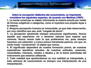 Sobre la concepción dialéctica del conocimiento, es importante considerar los siguientes aspectos, de acuerdo con Martínez (1997): 1. La mente construye su objeto informando la materia amorfa por medio de formas subjetivas o categorías, como si inyectara sus propias leyes a la materia. 2. Ninguna percepción humana es inmaculada, ya que toda observación, por muy científica que sea, está “cargada de teoría”. 3. La percepción aprehende siempre estructuras significantes. Vemos aquello que esperamos ver o tenemos razones para esperar que veremos. Nunca vemos todo lo que pudiéramos ver, pues siempre hacemos una selección; y nunca somos meramente pasivos, sin que, en cierto modo “construimos” el objeto que vemos. 4. El significado dependerá de nuestra formación previa, de nuestras expectativas teoréticas actuales, de nuestras actitudes, creencias, necesidades, intereses, miedos e ideales y de la teoría (asimilada) del instrumento que estamos utilizando. 5. Toda realidad que aprehendemos es una realidad ya interpretada, y todo esfuerzo de conocimiento es siempre una interpretación de una interpretación. 