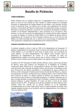 -700867-7898255450551-789825<br />Batalla de Pichincha<br />Antecedentes<br />Podría afirmarse que la campaña militar por la independencia de la Presidencia de Quito se inició el 9 de octubre de 1820, cuando la ciudad costanera de Guayaquil proclamó su independencia de España después de una rápida y casi incruenta revuelta contra la guarnición local. Los líderes de la revuelta, una combinación de oficiales peruanos y venezolanos del Ejército colonial junto con intelectuales locales y patriotas, formaron un consejo de gobierno y un ejército con el propósito de defender la ciudad y extender el movimiento independentista a otras provincias de la Presidencia. Para entonces, el curso de las guerras de independencia en América del Sur había cambiado en contra de España; la victoria de Simón Bolívar en la Batalla de Boyacá selló la independencia del Virreinato de Nueva Granada, mientras que en el Sur José de San Martín, tras haber desembarcado con su ejército en la costa peruana en septiembre de 1820, preparaba la campaña para la independencia del Virreinato del Perú.<br />PRIMERAS CAMPAÑAS EN LA REAL AUDIENCIA DE QUITO<br />La primera campaña se llevó a cabo en 1820 en la independencia de Guayaquil. El gobierno independiente de Guayaquil formó un ejército de hombres locales, de tal vez 1.800 soldados, y en noviembre lo envió hacia la región sierra, con el propósito de sumar adeptos a la causa independentista. Tras algunos éxitos iniciales, como la declaración de independencia de Cuenca el 3 de noviembre de 1820, los independentistas sufrieron una grave derrota ante el ejército realista en la Batalla de Huachi, cerca de Ambato, que los obligó regresar a las regiones costaneras.<br />30675702911475-1795902842202En febrero de 1821 Guayaquil ya había recibido refuerzos, armas y provisiones de parte de Bolívar, quien para entonces era Presidente de la República de Colombia, coadyuvado desde Santafé por el Vicepresidente Francisco de Paula Santander. En mayo del mismo año, el general de brigada Antonio José de Sucre, Comandante en jefe de la División Sur del ejército colombiano y el subordinado de mayor confianza de Bolívar, arribó a Guayaquil. El debía asumir la dirección del ejército Patriota, y empezar las operaciones con miras a la liberación de la ciudad de Quito y todo el territorio de la Real Audiencia de Quito. El objetivo político de Bolívar era incorporar todas las provincias de la Real Audiencia, incluyendo Guayaquil, a Colombia. Guayaquil, por su parte, no había decidido si incorporarse a Perú o Colombia, y muchos de sus ciudadanos querían establecer su propia República. El avance de Sucre a través de los Andes empezó en julio de 1821. Al igual que en la primera campaña, tras tener algunos éxitos iníciales, Sucre fue vencido por el ejército Realista el 12 de septiembre, coincidentemente en el mismo lugar donde ocurrió la anterior Batalla de Huachi. Esta segunda campaña terminó con un armisticio entre los independentistas y los realistas el 19 de noviembre de 1821.<br />-701040-7683505519420-782320<br />Orden de batalla patriota<br />Planificación<br />1824990117475<br />El Gran Mariscal de Ayacucho Antonio José de Sucre.<br />De vuelta en Guayaquil, el General Sucre concluyó que la mejor estrategia para la próxima campaña sería evitar cualquier intento de avanzar directamente hacia Quito vía Guaranda, en favor de un avance indirecto, marchando primero hasta Cuenca antes de redirigirse hacia el Norte, a través de los Andes, en dirección a Quito. Este plan ofrecía numerosas ventajas: al recapturar Cuenca se podría impedir las comunicaciones entre Quito y Lima, y le permitiría a Sucre esperar por los refuerzos que entonces San Martín le había prometido enviar desde el Perú. Además, un progresivo avance desde la costa y ascensión a través de las montañas le permitiría a su ejército una gradual adaptación a los efectos fisiológicos del cambio altitud. Pero fundamentalmente, era la única forma de evitar un combate directo en condiciones desfavorables con las fuerzas Realistas que venían de Quito.<br />LA CAMPAÑA<br />Para enero de 1822 Sucre ya había organizado la nueva campaña. Su ejército constaba de aproximadamente 1.700 hombres, entre veteranos de sus campañas anteriores y nuevos reclutas. Había hombres de las tierras llanas de la Provincia de Guayaquil y voluntarios que provenían de la Sierra, como el héroe cuencano Abdón Calderón, cuyo padre había muerto heroicamente en 1812, defendiendo al Estado de Quito. Los dos contingentes pronto fueron organizados como el Batallón Yaguachi; también habían soldados neogranadinos y venezolanos enviados por Bolívar, unos cuantos oficiales y soldados españoles que habían cambiado de bando, un batallón entero de voluntarios británicos (el Albión) e incluso unos cuantos irlandeses y franceses. El 18 de enero el ejército Patriota se dirigió a Machala, en el llano. El 9 de febrero, tras haber cruzado los Andes, Sucre entró en el pueblo de Saraguro, donde su ejército se juntó con los 1.200 hombres de la División peruana, el contingente que San Martín había prometido. Esta fuerza (Expedición Auxiliar de Santa Cruz a Quito) estaba conformada en su mayoría por reclutas peruanos, existían también argentinos y alto-peruanos (bolivianos), el propio Andrés de Santa Cruz nació en el Alto Perú (actual Bolivia); tenía también oficiales argentinos, entre los que destacaban Félix Olazábal, Francisco Villa, ambos de Infantería y Antonio Sánchez de Caballería y un escuadrón del Regimiento de Granaderos a Caballo de los Andes (argentino) al mando de Juan Lavalle. Al enfrentar esta fuerza multinacional de alrededor de 3.000 hombres, el destacamento Realista de caballería, de unos 900 hombres, que defendía Cuenca se retiró hacia el Norte, siendo perseguido a la distancia por la caballería Patriota. Cuenca fue entonces recapturada el 21 de febrero de 1822, sin que se disparara un solo tiro. Durante marzo y abril, los Realistas continuaron marchando hacia el Norte, logrando con éxito evitar enfrentarse con la caballería Patriota. Sin embargo, el 21 de abril se produjo un feroz encuentro entre las fuerzas de caballería en Tapi, cerca de Riobamba. Al final del día los Realistas nuevamente se retiraron, mientras que el ejército principal de Sucre procedió a capturar Riobamba, quedándose ahí hasta el 28 antes de reanudar su viaje hacia Quito.<br />-707390-40944805519420-40862251548765303530ACERCAMIENTO A QUITO<br />Monumento de la Nación a sus Próceres. En el Paseo Los Próceres existen fuentes, escaleras, calzadas y muros, además se encuentran estatuas de los principales próceres de la independencia de América.<br />El 2 de mayo de 1822, la fuerza principal de Sucre había alcanzado la ciudad de Latacunga, 90 km al Sur de Quito. Ahí Sucre procedió a reorganizar sus tropas, sumando voluntarios de los pueblos cercanos, mientras esperaba refuerzos, en especial el Batallón Alto Magdalena (de Colombia) y nuevos informes de inteligencia sobre el paradero del ejército Realista.<br />Mientras tanto, Aymerich alistó los puntos de resistencia y posiciones de artillería en los principales pasos montañosos que dirigían a Quito. Sucre, empeñado en evitar un enfrentamiento frontal en terreno desfavorable, decidió avanzar paralelamente a los flancos de las posiciones Realistas, marchando por las laderas del volcán Cotopaxi para así poder llegar al Valle de los Chillos, en la retaguardia de las posiciones defensivas Realistas. El 14 de mayo el ejército Realista, intuyendo las intenciones de Sucre, comenzó a replegarse, llegando a Quito el 16. Dos días después, y tras una muy difícil marcha, el ejército de Sucre ocupó Sangolquí.<br />-701040-12630155519189-1262726<br />MANIOBRAS FINALES<br />En la madrugada del 24 de mayo de 1822, el ejército Patriota, conformado por 2.971 hombres, empezó a ascender por las laderas del volcán Pichincha. En la vanguardia estaban los 200 colombianos del Alto Magdalena, seguidos por el ejército principal de Sucre; en la retaguardia estaban los británicos del Albión, protegiendo el tren de municiones. A pesar del enorme esfuerzo de las tropas, el avance por las laderas del volcán fue más lento de lo que se esperaba, y la llovizna que cayó durante la noche convirtió los senderos en ciénagas.<br />Cuando amaneció, para consternación de Sucre, el ejército no había logrado un avance significativo, hallándose literalmente a mitad del camino, a 3500 metros sobre el nivel del mar y a la vista de los centinelas Realistas en Quito. A las ocho en punto, ansioso por el lento avance del Albión, y con sus tropas exhaustas y afectadas por la altitud, Sucre ordenó a su ejército detener el avance para descansar, pidiendo a sus oficiales ocultar sus batallones como mejor pudieran. Envió parte del batallón Cazadores del Paya (peruano) en una labor de reconocimiento, seguidos por el Trujillo, otro batallón peruano. Una hora y media después, repentinamente, los hombres del Paya fueron golpeados por una descarga, bien apuntada, de mosquetes. Esta acción dio inicio a la batalla.<br />1382395240030<br />-702945-7207255516880-726440<br />DESARROLLO DE LA BATALLA<br />2665730127635291465635 <br />El uniforme de los granaderos , actualmente guardia de honor del palacio presidencial de Quito.<br />Cuando amaneció, sin que Sucre lo supiera, los centinelas posicionados cerca de Quito avistaron a las tropas patriotas ascendiendo por las laderas del Pichincha. Aymerich, entonces consciente de la intención de Sucre de flanquearlo por medio del ascenso al volcán, ordenó a su ejército de 1.894 hombres ascender la montaña lo más pronto posible, para enfrentar ahí a Sucre. Al haberse encontrado en un campo de batalla tan improbable, los dos comandantes no tuvieron otra opción más que enviar gradualmente sus tropas a la batalla. Existía poco espacio para maniobrar en las empinadas laderas del Pichincha, entre profundos barrancos y densos matorrales.<br />Los hombres del Paya, tras recuperarse de la conmoción inicial, se re posicionaron bajo el fuego enemigo, esperando la llegada del batallón Trujillo. El sobresaltado Sucre, sólo esperando que los españoles estén más cansados que sus propias tropas, envió al batallón Ya guachi, conformado por ecuatorianos. El batallón Alto Magdalena trató de hacer un movimiento de flanqueo, pero sin éxito, pues el terreno no se lo permitió. Pronto, los batallones Paya, Trujillo y Ya guachi (batallones patriotas), sufriendo muchas bajas y con pocas municiones, comenzaron a replegarse.<br />Para entonces el destino de la batalla para los Patriotas parecía depender del Albión, que transportaba las municiones tan necesitadas; y sin embargo se desconocía su paradero. A medida que el tiempo pasaba, los Realistas parecían ganar el control de la batalla. El Trujillo fue obligado a retroceder, mientras que el batallón peruano Piura se dispersó antes de enfrentar al enemigo. En medio de la desesperación, a los hombres de reserva del batallón Paya se les ordenó cargar contra el enemigo con sus bayonetas. Ambos bandos sufrieron grandes bajas, pero la situación más o menos se estabilizó para los Patriotas. A pesar de esto, Aymerich, como parte de su estrategia, durante el ascenso al Pichincha separó de su fuerza principal al batallón Aragón, ordenándole avanzar hasta la cúspide del volcán, para así luego atacar a los Patriotas por la retaguarda, rompiendo sus líneas en el momento indicado.[17] El Aragón era el mejor batallón del ejército realista; estaba conformado por veteranos españoles que habían actuado tanto en Guerra de la Independencia Española como en otras batallas en América del Sur, y en ese momento se hallaba sobre los Patriotas y listo para atacar.<br />-702945-19500855516880-1942465Afortunadamente para los Patriotas, cuando el Aragón estaba por cargar sobre la alicaída línea Patriota, fue detenido en seco por el Albión, que entró inesperadamente en la batalla. Resulta que el Albión consiguió avanzar a una posición más alta que la de los españoles. Pronto, el Magdalena se unió a la batalla, y el Aragón tras sufrir fuertes bajas, se desintegró. Entonces el Magdalena avanzó hasta la línea Patriota para reemplazar al Paya, y cargó contra la línea Realista, que terminó por romperse.[18]<br />LA CAPITULACIÓN DE PICHINCHA<br />A las doce del día bajo un sol resplandeciente, los soldados de la libertad en la cima del Pichincha a más de 3000 metros de altura dieron el grito de victoria. La victoria fue de Sucre, la cual fue completada con la capitulación que el jefe patriota concedió al Mariscal Aymerich el 25 de mayo del mismo año. Con las operaciones cuyas acciones finales se produjeron en las faldas del Pichincha y en la ciudad de Quito, Sucre decidió a su favor la vacilante y delicada situación de Guayaquil; dio libertad al territorio que conforma hoy la República de Ecuador, y facilitó su incorporación a la Gran Colombia. El 18 de junio de ese año, Bolívar le asciende a general de división y lo nombra intendente del departamento de Quito. Al frente de los destinos de Ecuador desarrolla una positiva obra de progreso: funda la Corte de Justicia de Cuenca y en Quito el primer periódico republicano de la época: El Monitor. Instala en esa ciudad la Sociedad Económica. De su actividad personal es buena prueba que, el 6 de septiembre de 1822 expidió y firmó en Quito 52 comunicaciones. Interesado por la educación se puede afirmar que halló en Cuenca 7 escuelas y dejó 20.<br />-702945-7207255519824-703690Resultado<br />Mapa de la Gran Colombia según Agustín Codazzi. El Mariscal Sucre compartía la visión política de Bolívar y la unidad de la quot;
Patria Grandequot;
.<br />A pesar de que en el contexto de las Guerras de Independencia de Hispanoamérica la batalla de Pichincha figura como un conflicto menor, tanto en términos de su duración como del número de combatientes, sus consecuencias fueron bastante significativas. El 25 de mayo de 1822 Sucre entró con su ejército en la ciudad de Quito, donde aceptó la rendición de todas las tropas españolas establecidas en el territorio que el gobierno de Colombia llamaba quot;
Departamento de Quitoquot;
, al considerarlo como parte integral de la República de Colombia desde su creación el 17 de diciembre de 1819. Asimismo, cuando Sucre recapturó Cuenca el 21 de febrero, obtuvo de su Consejo local un decreto en el cual se proclamaba la integración de su ciudad y provincia a la República de Colombia. Entonces, con la rendición de Quito, que a su vez puso fin a la resistencia Realista en la provincia norteña de Pasto, Bolívar pudo entrar en la ciudad, como finalmente lo hizo el 16 de junio de 1822. Entre el entusiasmo general de la población, la antigua Provincia de Quito fue incorporada a la República de Colombia. Por su parte Guayaquil, que aún no decidía su futuro, con la presencia tanto de Bolívar como del victorioso ejército Gran Colombiano en su territorio, proclamó la incorporación de Guayaquil a la Gran Colombia el 13 de julio de 1822. <br />