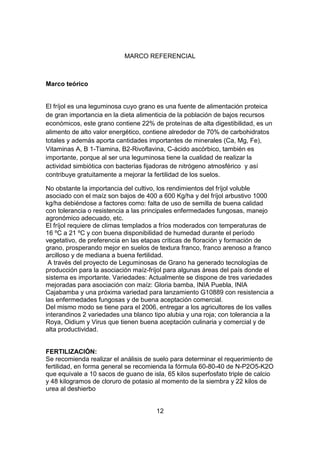 MARCO REFERENCIAL

Marco teórico

El fríjol es una leguminosa cuyo grano es una fuente de alimentación proteica
de gran importancia en la dieta alimenticia de la población de bajos recursos
económicos, este grano contiene 22% de proteínas de alta digestibilidad, es un
alimento de alto valor energético, contiene alrededor de 70% de carbohidratos
totales y además aporta cantidades importantes de minerales (Ca, Mg, Fe),
Vitaminas A, B 1-Tiamina, B2-Rivoflavina, C-ácido ascórbico, también es
importante, porque al ser una leguminosa tiene la cualidad de realizar la
actividad simbiótica con bacterias fijadoras de nitrógeno atmosférico y así
contribuye gratuitamente a mejorar la fertilidad de los suelos.
No obstante la importancia del cultivo, los rendimientos del fríjol voluble
asociado con el maíz son bajos de 400 a 600 Kg/ha y del fríjol arbustivo 1000
kg/ha debiéndose a factores como: falta de uso de semilla de buena calidad
con tolerancia o resistencia a las principales enfermedades fungosas, manejo
agronómico adecuado, etc.
El fríjol requiere de climas templados a fríos moderados con temperaturas de
16 ºC a 21 ºC y con buena disponibilidad de humedad durante el período
vegetativo, de preferencia en las etapas criticas de floración y formación de
grano, prosperando mejor en suelos de textura franco, franco arenoso a franco
arcilloso y de mediana a buena fertilidad.
A través del proyecto de Leguminosas de Grano ha generado tecnologías de
producción para la asociación maíz-fríjol para algunas áreas del país donde el
sistema es importante. Variedades: Actualmente se dispone de tres variedades
mejoradas para asociación con maíz: Gloria bamba, INIA Puebla, INIA
Cajabamba y una próxima variedad para lanzamiento G10889 con resistencia a
las enfermedades fungosas y de buena aceptación comercial.
Del mismo modo se tiene para el 2006, entregar a los agricultores de los valles
interandinos 2 variedades una blanco tipo alubia y una roja; con tolerancia a la
Roya, Oidium y Virus que tienen buena aceptación culinaria y comercial y de
alta productividad.

FERTILIZACIÓN:
Se recomienda realizar el análisis de suelo para determinar el requerimiento de
fertilidad, en forma general se recomienda la fórmula 60-80-40 de N-P2O5-K2O
que equivale a 10 sacos de guano de isla, 65 kilos superfosfato triple de calcio
y 48 kilogramos de cloruro de potasio al momento de la siembra y 22 kilos de
urea al deshierbo

12

 