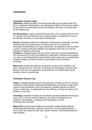 VARIEDADES

Variedades de grano negro
Talamanca: planta arbustiva y erecta de porte bajo con una altura entre 50 a
55 cm, resistente alvolcamiento y de maduración uniforme. Florece a los treinta
y nueve días y la maduración ocurre a los setenta y dos días; su ciclo de vida
es de ochenta días.
Porrillo sintético: cultivar arbustivo de guía corta, con una altura entre 55 a 60
cm y florece entre los treintay nueve y cuarenta días. La maduración ocurre a
los setenta y dos días y su ciclo es de ochenta días.
Brunca: variedad de hábito de crecimiento indeterminado y postrado, conocido
anteriormente como desemi-guía. Su altura es de 45 cm. Una de sus
principales características es su gran precocidad, ya queflorece entre los treinta
y cuatro y treinta y siete días. Madura a los sesenta y seis días y su ciclo de
cultivoes de setenta y cinco días.
Huasteco: variedad arbustiva de guía corta, erecta de muy buena arquitectura
con una altura de 75 a 80 cmy resistente al volcamiento. Florece a los cuarenta
y un días; en la maduración las vainas toman colormorado que es característica
de esta variedad y el ciclo de cultivo es de ochenta y tres a ochenta y
cincodías.
México 29: variedad de hábito de crecimiento indeterminado, trepador o de
guía, cuya altura es de 1,50 a 2m. Su floración es escalonada y se inicia a los
treinta y ocho días, la maduración es desuniforme y el ciclode cultivo es de
ochenta y cinco a noventa días.

Variedades de grano rojo
Huetar: variedad arbustiva, erecta, de porte bajo, con altura de 45 cm, precoz y
resistente al volcamiento. Florece aproximadamente a los treinta y cuatro días,
madura entre los sesenta y tres y los sesenta y seisdías cuando sus vainas
toman un color rojo. La maduración es muy uniforme y el ciclo de cultivo es de
Setenta y cinco días.
Chorotega: variedad de hábito de crecimiento arbustivo indeterminado de guía
corta, con un ciclo de cultivode setenta y cinco días. Se adapta bien en
siembras mecanizadas y a espeque. Su maduración no es tan
Uniforme como la Huetar.
México 80: la planta posee hábito de crecimiento indeterminado postrado
también llamado semi-guía, laaltura es de 30 cm. La precocidad (setenta y
cinco días) y las vainas de color rojo, cuando maduran, sonCaracterísticas de
esta variedad.
16

 