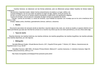 Cuentos heroicos: se relacionan con las formas anteriores, pero se diferencian porque relatan hazañas de héroes reales o
imaginarios.
Narraciones o leyendas locales: relatan hechos extraordinarios vinculados a un lugar, edificio, etc.
Cuentos etiológicos: son los que tratan de explicar el origen de algo; objetos, forma de animal, etc.
El mito: su acción ocurre en un tiempo anterior al presente y suelen tener una significación religiosa.
Cuento de animales: narra la astucia o estupidez de algún animal con propósito de divertir.
Fabulas: cuentos de animales o a veces de hombres, cuya finalidad es expresar una moraleja que se da como enseñanza de lo
bueno o malo.
Chistes: relatos cortos, divertidos, generalmente cómicos, satíricos u obscenos.
•

Reseña

Documento secundario de narración donde se describe o resumen alguna nota, texto, etc. donde se resalta un aspecto distintivo de un
objeto permitiendo que este sea más fácil de conocer es un escrito muy breve que da una visión panorámica y a la vez critica sobre algo.
•

Tipos de reseña

Reseñas literarias, las reseñas históricas, las reseñas artísticas, las reseñas geográficas, las reseñas biográficas, las reseñas policiales
y las reseñas deportivas, por citar algunas.
•

Bibliografía:

Serralde Márquez Eulalio, Viñuela Barrera Socorro, 2011, Español Primer grado 1° Edición, D.F, México, Interamericana de
EspañaS.A.de.C.V p.p. 44-45.*
González Francisco, SEP 2003 , El diosero Primera Edición, México,D.F. cuentos mexicanos. 2. Literatura mexicana- Siglo XX.
Fondode cultura Económica, 2003 p.p 131.
http://www.monografias.com/trabajos37/el-cuento/el-cuento.shtml

ÁREA DE DOCENCIA

 