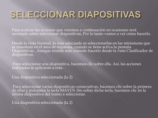 Para realizar las acciones que veremos a continuación en ocasiones será
necesario saber seleccionar diapositivas. Por lo tanto vamos a ver cómo hacerlo.
Desde la vista Normal, lo más adecuado es seleccionarlas en las miniaturas que
se muestran en el área de esquema, cuando se tiene activa la pestaña
Diapositivas . Aunque resulta más cómodo hacerlo desde la vista Clasificador de
diapositivas.
Para seleccionar una diapositiva, hacemos clic sobre ella. Así, las acciones
realizadas se aplicarán a esta.
Una diapositiva seleccionada (la 2)
Para seleccionar varias diapositivas consecutivas, hacemos clic sobre la primera
de ellas y pulsamos la tecla MAYÚS. Sin soltar dicha tecla, hacemos clic en la
última diapositiva del tramo a seleccionar.
Una diapositiva seleccionada (la 2)


 