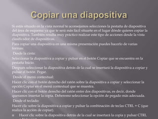 Si estás situado en la vista normal te aconsejamos selecciones la pestaña de diapositiva
del área de esquema ya que te será más fácil situarte en el lugar dónde quieres copiar la
diapositiva. También resulta muy práctico realizar este tipo de acciones desde la vista
clasificador de diapositivas.
Para copiar una diapositiva en una misma presentación puedes hacerlo de varias
formas:
Desde la cinta:
Seleccionar la diapositiva a copiar y pulsar en el botón Copiar que se encuentra en la
pestaña Inicio.
Después seleccionar la diapositiva detrás de la cual se insertará la diapositiva a copiar y
pulsar el botón Pegar.
Desde el menú contextual:
Hacer clic con el botón derecho del ratón sobre la diapositiva a copiar y seleccionar la
opción Copiar en el menú contextual que se muestra.
Hacer clic con el botón derecho del ratón entre dos diapositivas, es decir, donde
queramos insertar la copia. Deberemo seleccionar la opción de pegado más adecuada.
Desde el teclado:
Hacer clic sobre la diapositiva a copiar y pulsar la combinación de teclas CTRL + C (que
realiza la acción de copiar).

Hacer clic sobre la diapositiva detrás de la cual se insertará la copia y pulsar CTRL

 