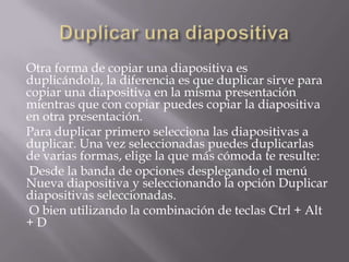 Otra forma de copiar una diapositiva es
duplicándola, la diferencia es que duplicar sirve para
copiar una diapositiva en la misma presentación
mientras que con copiar puedes copiar la diapositiva
en otra presentación.
Para duplicar primero selecciona las diapositivas a
duplicar. Una vez seleccionadas puedes duplicarlas
de varias formas, elige la que más cómoda te resulte:
Desde la banda de opciones desplegando el menú
Nueva diapositiva y seleccionando la opción Duplicar
diapositivas seleccionadas.
O bien utilizando la combinación de teclas Ctrl + Alt
+D

 