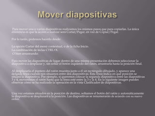Para mover una o varias diapositivas realizamos los mismos pasos que para copiarlas. La única
diferencia es que la acción a realizar será Cortar/Pegar, en vez de Copiar/Pegar.

Por lo tanto, podemos hacerlo desde:
La opción Cortar del menú contextual, o de la ficha Inicio.
La combinación de teclas CTRL+X.
O bien arrastrando:
Para mover las diapositivas de lugar dentro de una misma presentación debemos seleccionar la
diapositiva a desplazar y, sin soltar el botón izquierdo del ratón, arrastrarla hasta la posición final.
Al desplazarla el puntero del ratón muestra junto a él un rectángulo dibujado, y aparece una
delgada línea cuando nos situamos entre dos diapositivas. Esta línea indica en qué posición se
situará la diapositiva. Por ejemplo, si queremos colocar la segunda diapositiva entre las diapositivas
3 y 4, moveremos el ratón hasta que la línea esté entre la 3 y la 4. En la siguiente imagen puedes
observar cómo se ha realizado la operación en la vista Clasificador de diapositivas.
Una vez estamos situados en la posición de destino, soltamos el botón del ratón y automáticamente
la diapositiva se desplazará a la posición. Las diapositivas se renumerarán de acuerdo con su nuevo
orden.

 