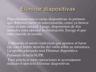 Para eliminar una o varias diapositivas, lo primero
que debemos hacer es seleccionarlas, como ya hemos
visto en esta unidad. Luego, disponemos de dos
métodos para ejecutar la eliminación. Escoge el que
más cómodo te resulte.
Utilizando el menú contextual que aparece al hacer
clic con el botón derecho del ratón sobre su miniatura.
La opción adecuada será Eliminar diapositiva.
Pulsando la tecla SUPR.
Para practicar estas operaciones te aconsejamos
realizar el ejercicio Eliminar diapositivas

 