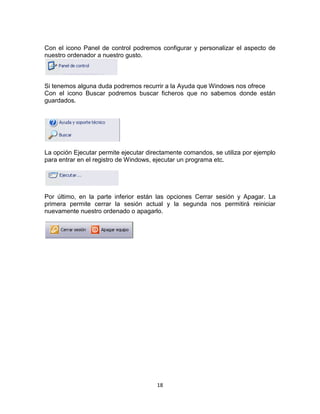 18
Con el icono Panel de control podremos configurar y personalizar el aspecto de
nuestro ordenador a nuestro gusto.
Si tenemos alguna duda podremos recurrir a la Ayuda que Windows nos ofrece
Con el icono Buscar podremos buscar ficheros que no sabemos donde están
guardados.
La opción Ejecutar permite ejecutar directamente comandos, se utiliza por ejemplo
para entrar en el registro de Windows, ejecutar un programa etc.
Por último, en la parte inferior están las opciones Cerrar sesión y Apagar. La
primera permite cerrar la sesión actual y la segunda nos permitirá reiniciar
nuevamente nuestro ordenado o apagarlo.
 