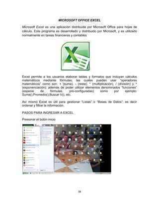 38
MICROSOFT OFFICE EXCEL
Microsoft Excel es una aplicación distribuida por Microsoft Office para hojas de
cálculo. Este programa es desarrollado y distribuido por Microsoft, y es utilizado
normalmente en tareas financieras y contables
Excel permite a los usuarios elaborar tablas y formatos que incluyan cálculos
matemáticos mediante fórmulas; las cuales pueden usar “operadores
matemáticos” como son: + (suma), - (resta), * (multiplicación), / (división) y ^
(exponenciación); además de poder utilizar elementos denominados “funciones”
(especie de fórmulas, pre-configuradas) como por ejemplo:
Suma(),Promedio(),Buscar V(), etc.
Así mismo Excel es útil para gestionar “Listas” o “Bases de Datos”; es decir
ordenar y filtrar la información.
PASOS PARA INGRESAR A EXCEL
Presionar el botón inicio
 