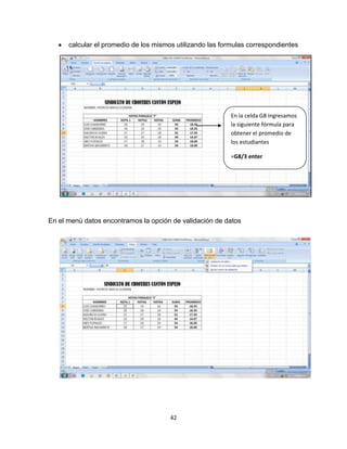 42
calcular el promedio de los mismos utilizando las formulas correspondientes
En el menú datos encontramos la opción de validación de datos
En la celda G8 ingresamos
la siguiente fórmula para
obtener el promedio de
los estudiantes
=G8/3 enter
 