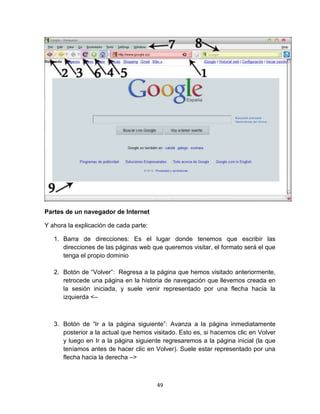 49
Partes de un navegador de Internet
Y ahora la explicación de cada parte:
1. Barra de direcciones: Es el lugar donde tenemos que escribir las
direcciones de las páginas web que queremos visitar, el formato será el que
tenga el propio dominio
2. Botón de “Volver”: Regresa a la página que hemos visitado anteriormente,
retrocede una página en la historia de navegación que llevemos creada en
la sesión iniciada, y suele venir representado por una flecha hacia la
izquierda <–
3. Botón de “Ir a la página siguiente”: Avanza a la página inmediatamente
posterior a la actual que hemos visitado. Esto es, si hacemos clic en Volver
y luego en Ir a la página siguiente regresaremos a la página inicial (la que
teníamos antes de hacer clic en Volver). Suele estar representado por una
flecha hacia la derecha –>
 