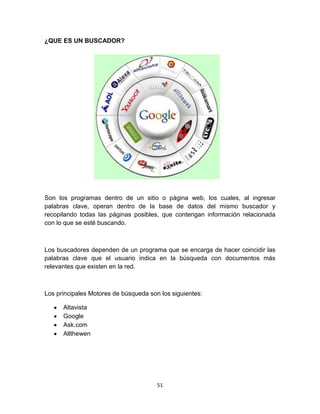 51
¿QUE ES UN BUSCADOR?
Son los programas dentro de un sitio o página web, los cuales, al ingresar
palabras clave, operan dentro de la base de datos del mismo buscador y
recopilando todas las páginas posibles, que contengan información relacionada
con lo que se esté buscando.
Los buscadores dependen de un programa que se encarga de hacer coincidir las
palabras clave que el usuario indica en la búsqueda con documentos más
relevantes que existen en la red.
Los principales Motores de búsqueda son los siguientes:
Altavista
Google
Ask.com
Allthewen
 