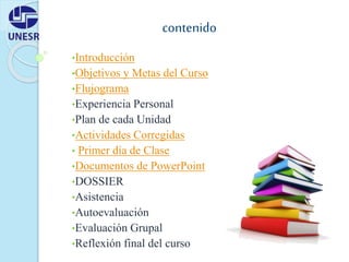 contenido
•Introducción
•Objetivos y Metas del Curso
•Flujograma
•Experiencia Personal
•Plan de cada Unidad
•Actividades Corregidas
• Primer día de Clase
•Documentos de PowerPoint
•DOSSIER
•Asistencia
•Autoevaluación
•Evaluación Grupal
•Reflexión final del curso
 