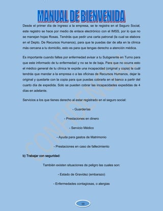 Desde el primer día de ingreso a la empresa, se te registra en el Seguro Social,
este registro se hace por medio de enlace electrónico con el IMSS, por lo que no
se manejan hojas Rosas. Tendrás que pedir una carta patronal (la cual se elabora
en el Depto. De Recursos Humanos), para que te puedas dar de alta en la clínica
más cercana a tu domicilio, esto es para que tengas derecho a atención médica.
Es importante cuando faltes por enfermedad avisar a tu Subgerente en Turno para
que este informado de tu enfermedad y no se te de baja. Para que no ocurra esto
el médico general de tu clínica te expide una incapacidad (original y copia) la cuál
tendrás que mandar a la empresa o a las oficinas de Recursos Humanos, dejar la
original y quedarte con la copia para que puedas cobrarla en el banco a partir del
cuarto día de expedida. Solo se pueden cobrar las incapacidades expedidas de 4
días en adelante.
Servicios a los que tienes derecho al estar registrado en el seguro social:
- Guarderías
- Prestaciones en dinero
- Servicio Médico
- Ayuda para gastos de Matrimonio
- Prestaciones en caso de fallecimiento
b) Trabajar con seguridad:
También existen situaciones de peligro las cuales son:
- Estado de Gravidez (embarazo)
- Enfermedades contagiosas, o alergias
10
 
