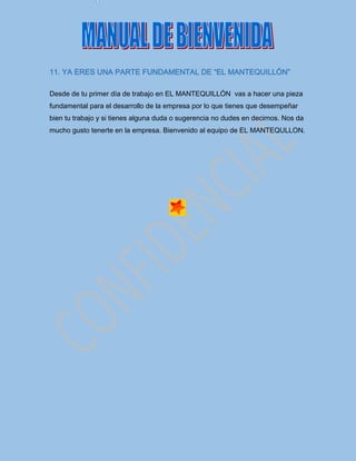 11. YA ERES UNA PARTE FUNDAMENTAL DE “EL MANTEQUILLÓN”
Desde de tu primer día de trabajo en EL MANTEQUILLÓN vas a hacer una pieza
fundamental para el desarrollo de la empresa por lo que tienes que desempeñar
bien tu trabajo y si tienes alguna duda o sugerencia no dudes en decirnos. Nos da
mucho gusto tenerte en la empresa. Bienvenido al equipo de EL MANTEQULLON.
 
