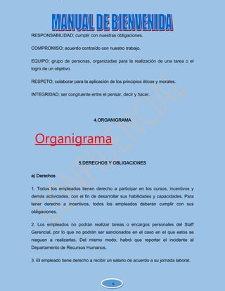 RESPONSABILIDAD; cumplir con nuestras obligaciones.
COMPROMISO; acuerdo contraído con nuestro trabajo.
EQUIPO; grupo de personas, organizadas para la realización de una tarea o el
logro de un objetivo.
RESPETO; colaborar para la aplicación de los principios éticos y morales.
INTEGRIDAD; ser congruente entre el pensar, decir y hacer.
4.ORGANIGRAMA
Organigrama
5.DERECHOS Y OBLIGACIONES
a) Derechos
1. Todos los empleados tienen derecho a participar en los cursos, incentivos y
demás actividades, con el fin de desarrollar sus habilidades y capacidades. Para
tener derecho a incentivos, todos los empleados deberán cumplir con sus
obligaciones.
2. Los empleados no podrán realizar tareas o encargos personales del Staff
Gerencial, por lo que no podrán ser sancionados en el caso en el que estos se
nieguen a realizarlas. Del mismo modo, habrá que reportar el incidente al
Departamento de Recursos Humanos.
3. El empleado tiene derecho a recibir un salario de acuerdo a su jornada laboral.
6
 