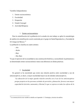 Variables Independientes:
1. Estrato socioeconómico
2. Escolaridad
3. Ocupación
4. Estado Conyugal
5. Actividad Religiosa
1. Estrato socioeconómico
Para la estratificación de la población de la estudio de este trabajo se aplicó la metodología
de análisis de estratificación social construida por el grupo de Salud Reproductiva y Sociedad de
El Colegio de México.14
La población se clasifica en cuatro estratos:
- Alto
- Medio
- Bajo
- Muy Bajo
Ya que el ejercicio de la sexualidad es una construcción histórica y sociocultural, la pertenencia a
un determinado estrato socioeconómico marca una diferencia en dichas prácticas.
2. Escolaridad
En general se ha encontrado que existe una relación positiva entre escolaridad y uso de
anticonceptivos, es decir, a mayor escolaridad mayor uso de métodos anticonceptivos.
“La educación de la mujer guarda relación estrecha con el uso de los anticonceptivos
porque propicia en las personas actitudes de previsión y planeación; favorece una mayor
capacidad de decisión, autonomía y libertad, lo que se expresa en todas las esferas de la
14
La construcción de esta variable se detalla en el apartado 1.3. Estrategia y técnicas de análisis.
10
 